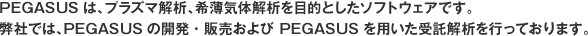 PEGASUSは、プラズマ解析、希薄気体解析を目的としたソフトウェアです。
                  弊社では、PEGASUSの開発・販売および PEGASUSを用いた受託解析を行っております。